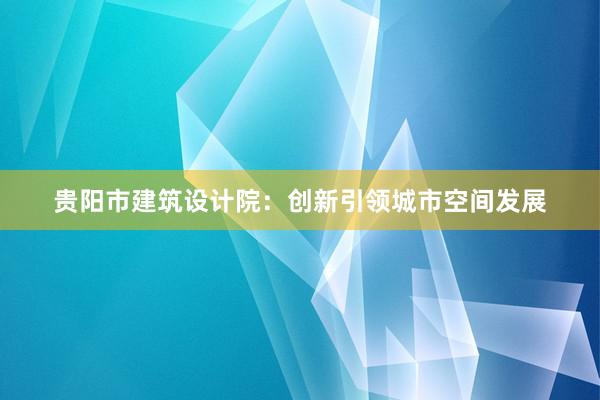 贵阳市建筑设计院：创新引领城市空间发展